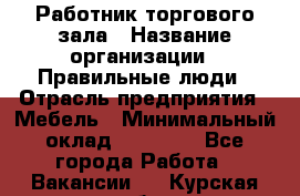 Работник торгового зала › Название организации ­ Правильные люди › Отрасль предприятия ­ Мебель › Минимальный оклад ­ 24 000 - Все города Работа » Вакансии   . Курская обл.